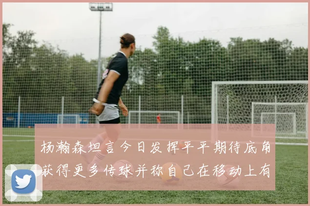 杨瀚森坦言今日发挥平平期待底角获得更多传球并称自己在移动上有所进步