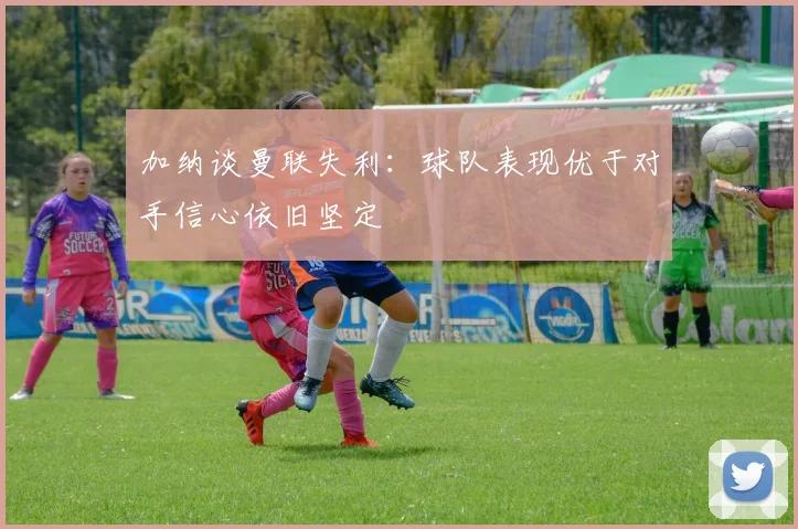 加纳谈曼联失利：球队表现优于对手信心依旧坚定