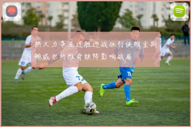 热火力争五连胜迎战独行侠维金斯鲍威尔约维奇缺阵影响战局