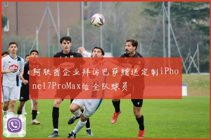 阿联酋企业拜访巴萨赠送定制iPhone17ProMax给全队球员