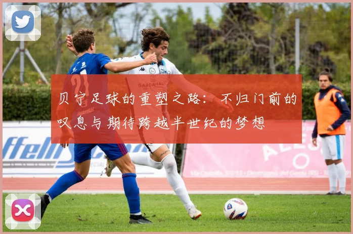 贝宁足球的重塑之路：不归门前的叹息与期待跨越半世纪的梦想