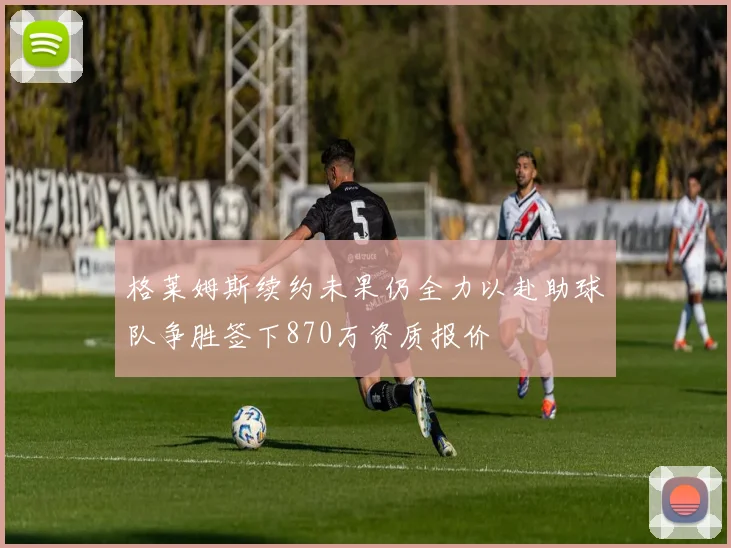 格莱姆斯续约未果仍全力以赴助球队争胜签下870万资质报价