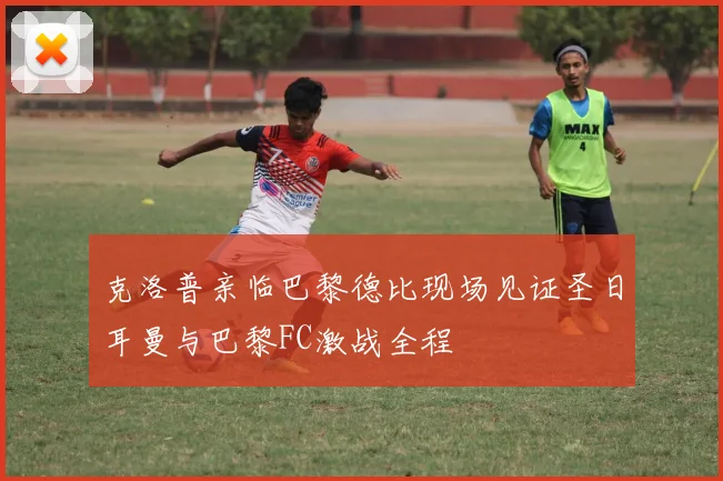 克洛普亲临巴黎德比现场见证圣日耳曼与巴黎FC激战全程