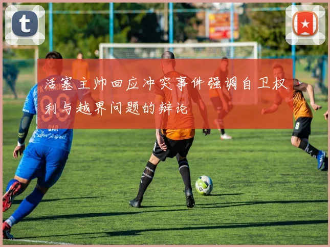 活塞主帅回应冲突事件强调自卫权利与越界问题的辩论