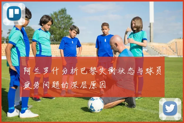 阿兰罗什分析巴黎失衡状态与球员疲劳问题的深层原因