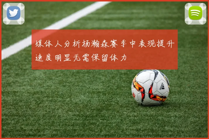 媒体人分析杨瀚森赛季中表现提升速度明显无需保留体力