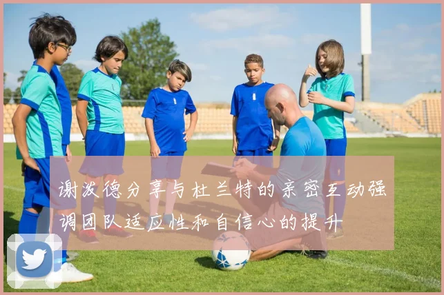 谢泼德分享与杜兰特的亲密互动强调团队适应性和自信心的提升
