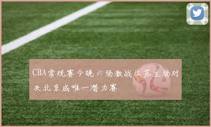 CBA常规赛今晚六场激战江苏主场对决北京成唯一潜力赛