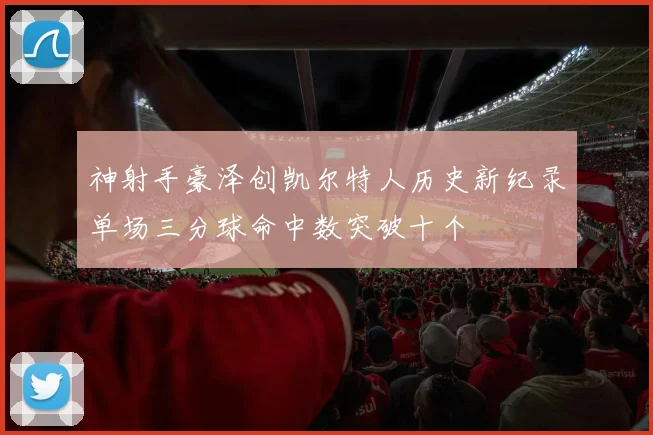 神射手豪泽创凯尔特人历史新纪录单场三分球命中数突破十个
