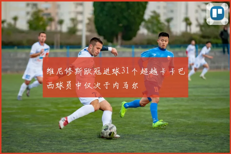维尼修斯欧冠进球31个超越卡卡巴西球员中仅次于内马尔