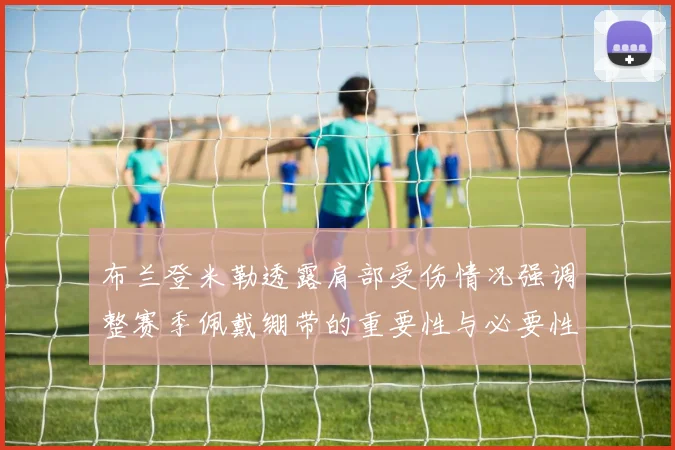 布兰登米勒透露肩部受伤情况强调整赛季佩戴绷带的重要性与必要性