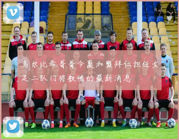 乌尔比希哥哥今夏加盟拜仁担任女足二队门将教练的最新消息