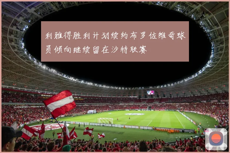 利雅得胜利计划续约布罗佐维奇球员倾向继续留在沙特联赛