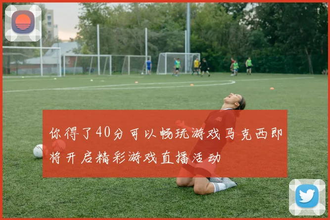 你得了40分可以畅玩游戏马克西即将开启精彩游戏直播活动