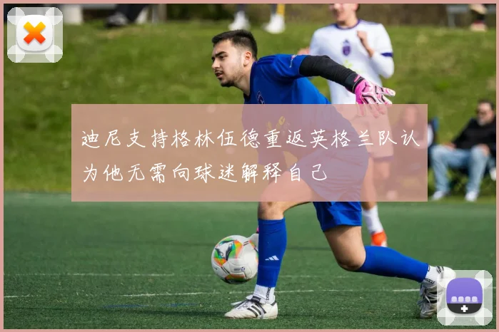 迪尼支持格林伍德重返英格兰队认为他无需向球迷解释自己