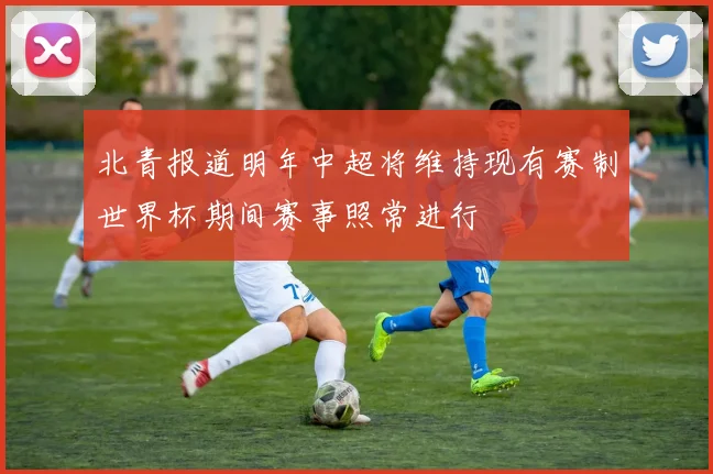 北青报道明年中超将维持现有赛制世界杯期间赛事照常进行
