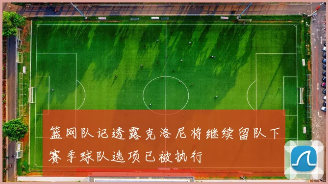 篮网队记透露克洛尼将继续留队下赛季球队选项已被执行