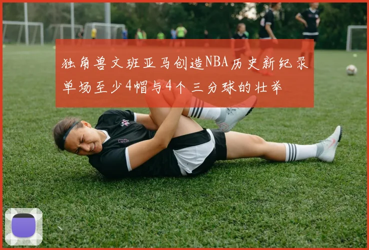 独角兽文班亚马创造NBA历史新纪录单场至少4帽与4个三分球的壮举