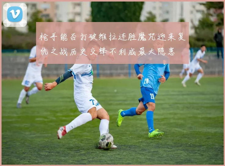 枪手能否打破维拉连胜魔咒迎来复仇之战历史交锋不利成最大隐患