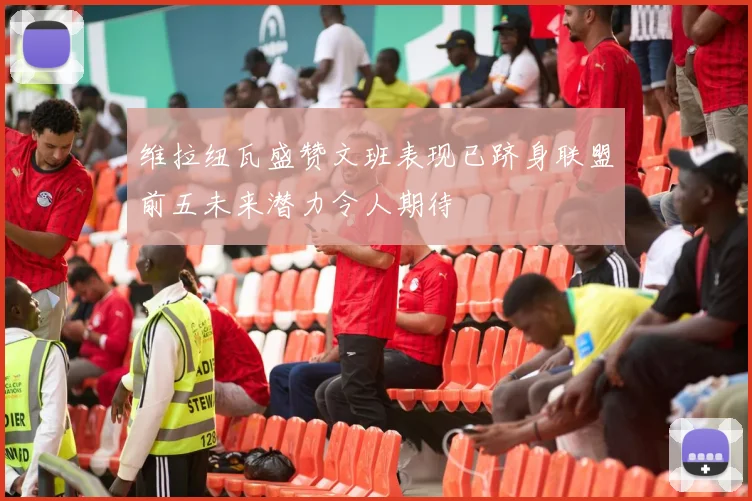 维拉纽瓦盛赞文班表现已跻身联盟前五未来潜力令人期待