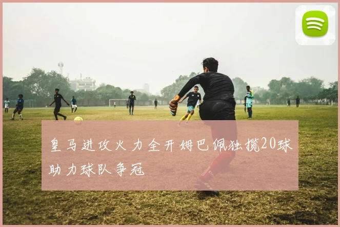 皇马进攻火力全开姆巴佩独揽20球助力球队争冠