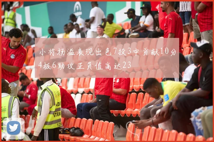 小将杨溢表现出色7投3中贡献10分4板6助攻正负值高达23