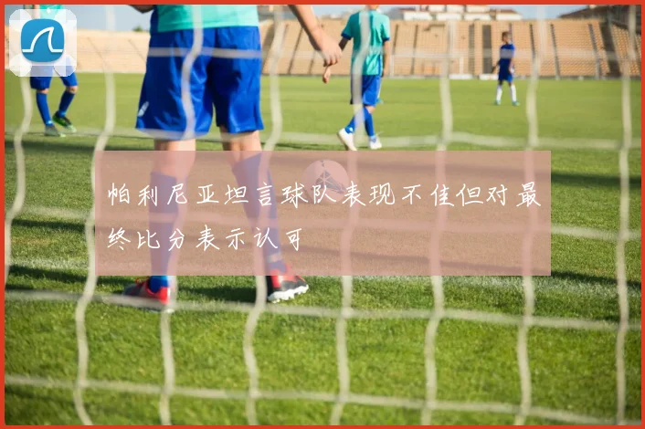 帕利尼亚坦言球队表现不佳但对最终比分表示认可