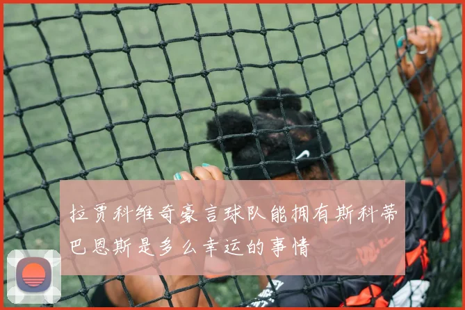 拉贾科维奇豪言球队能拥有斯科蒂巴恩斯是多么幸运的事情