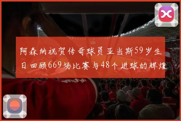 阿森纳祝贺传奇球员亚当斯59岁生日回顾669场比赛与48个进球的辉煌历程