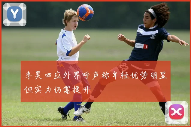 李昊回应外界呼声称年轻优势明显但实力仍需提升
