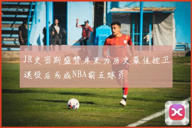 JR史密斯盛赞库里为历史最佳控卫退役后或成NBA前五球员
