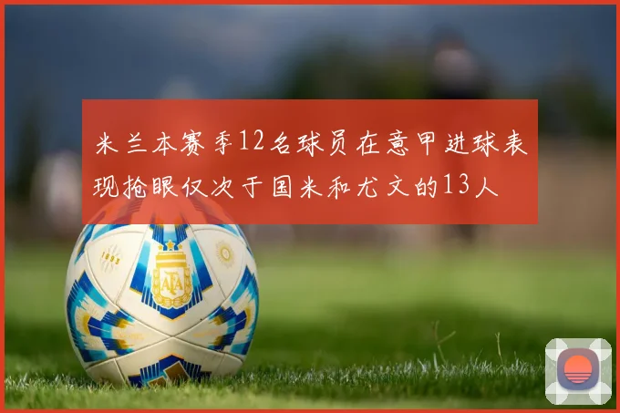 米兰本赛季12名球员在意甲进球表现抢眼仅次于国米和尤文的13人