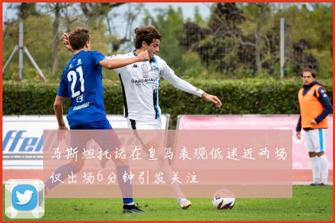 马斯坦托诺在皇马表现低迷近两场仅出场6分钟引发关注