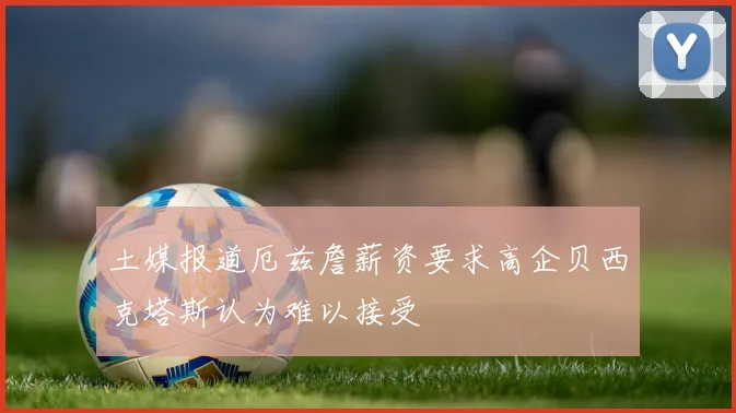 土媒报道厄兹詹薪资要求高企贝西克塔斯认为难以接受