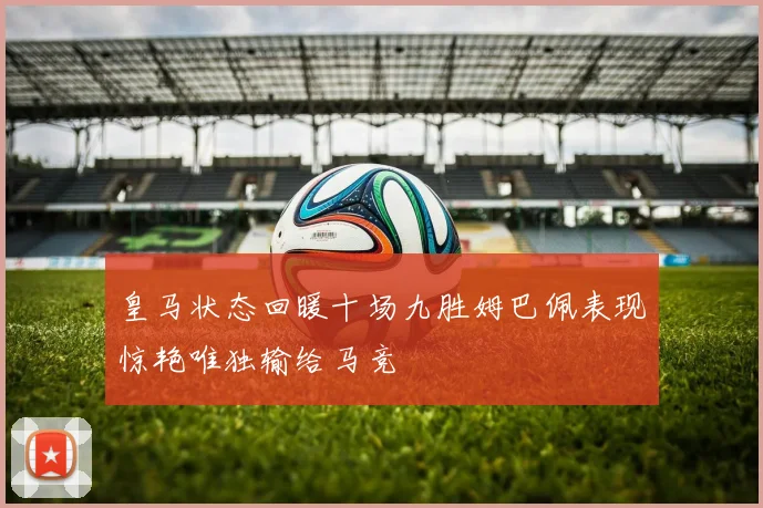 皇马状态回暖十场九胜姆巴佩表现惊艳唯独输给马竞