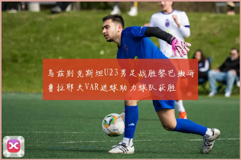 乌兹别克斯坦U23男足战胜黎巴嫩海鲁拉耶夫VAR进球助力球队获胜