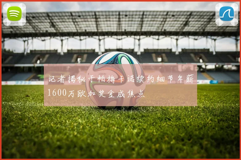 记者揭秘于帕梅卡诺续约细节年薪1600万欧加奖金成焦点