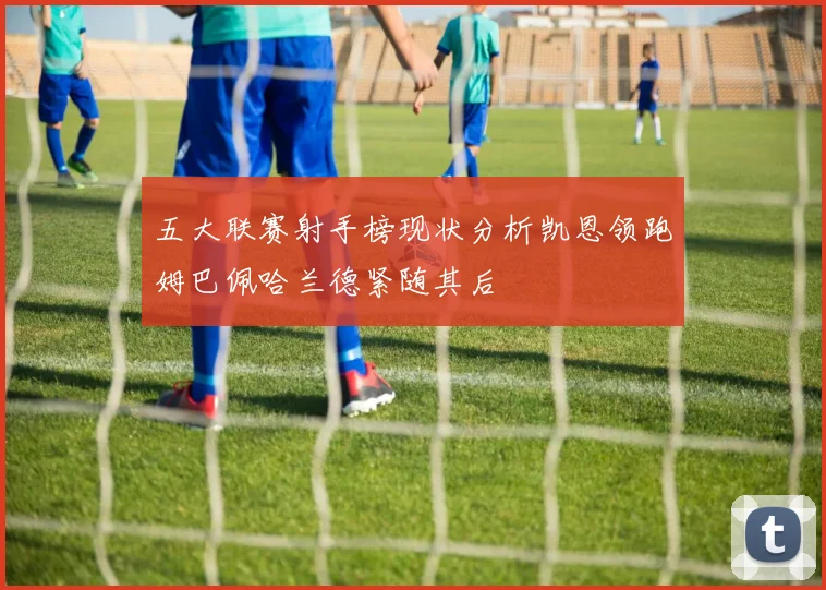 五大联赛射手榜现状分析凯恩领跑姆巴佩哈兰德紧随其后