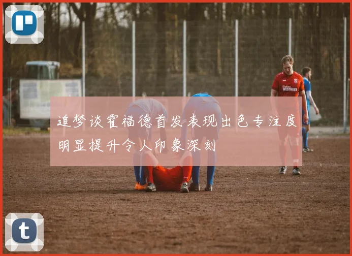 追梦谈霍福德首发表现出色专注度明显提升令人印象深刻