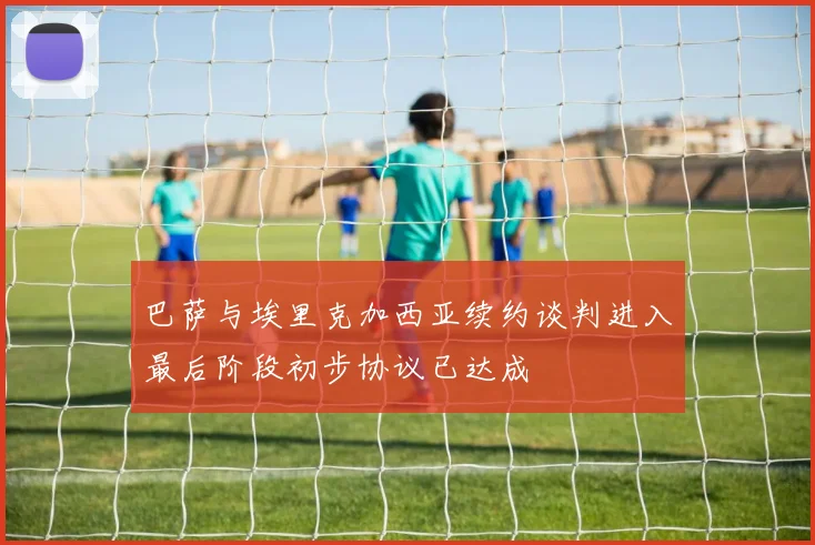 巴萨与埃里克加西亚续约谈判进入最后阶段初步协议已达成