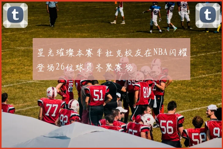 星光璀璨本赛季杜克校友在NBA闪耀登场26位球员齐聚赛场