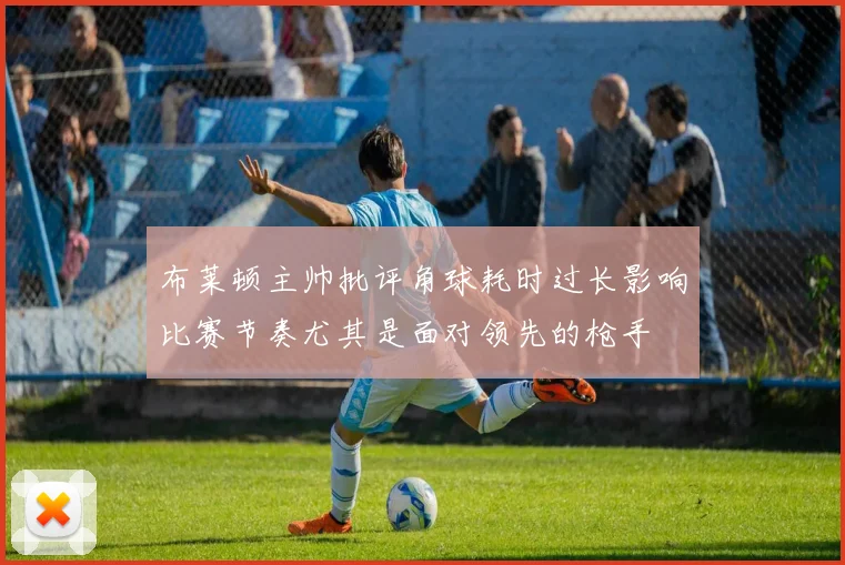 布莱顿主帅批评角球耗时过长影响比赛节奏尤其是面对领先的枪手